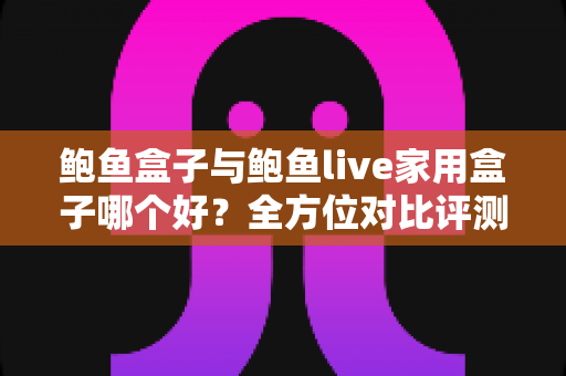 鲍鱼盒子与鲍鱼live家用盒子哪个好？全方位对比评测与选购避坑指南