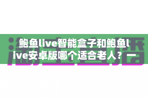 鲍鱼live智能盒子和鲍鱼live安卓版哪个适合老人？一文读懂两种形态的优劣与选购建议