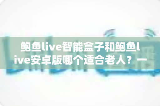 鲍鱼live智能盒子和鲍鱼live安卓版哪个适合老人？一文读懂两种形态的优劣与选购建议