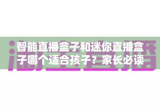 智能直播盒子和迷你直播盒子哪个适合孩子？家长必读的选购指南与避坑攻略