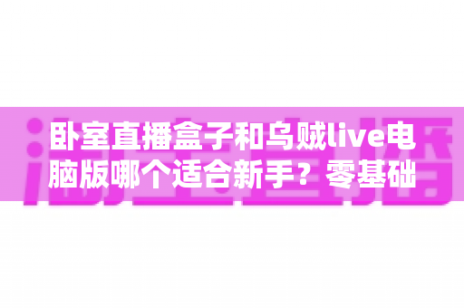 卧室直播盒子和乌贼live电脑版哪个适合新手？零基础主播的入门选择全指南
