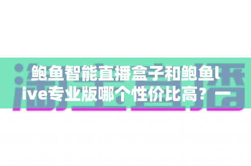 鲍鱼智能直播盒子和鲍鱼live专业版哪个性价比高？一篇看懂的深度对比选购指南