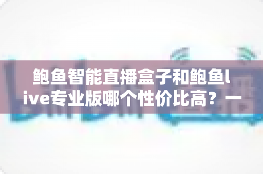 鲍鱼智能直播盒子和鲍鱼live专业版哪个性价比高？一篇看懂的深度对比选购指南