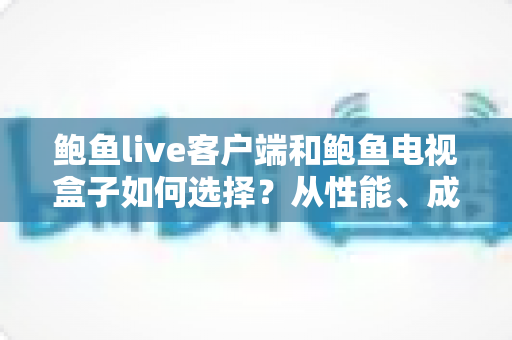 鲍鱼live客户端和鲍鱼电视盒子如何选择？从性能、成本到使用场景的全方位选购指南