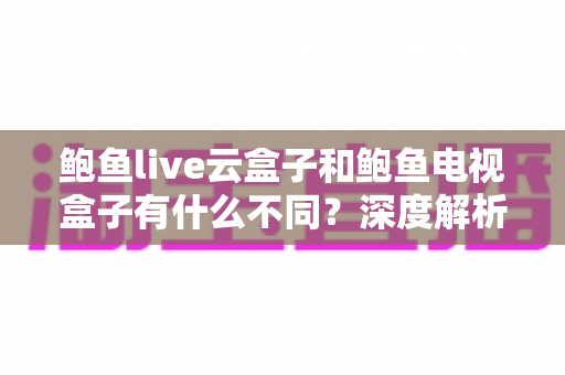 鲍鱼live云盒子和鲍鱼电视盒子有什么不同?深度解析两款设备的区别与选购指南 鲍鱼live云盒子和鲍鱼电视盒子有什么不同?深度解析两款设备的区别与选购指南
