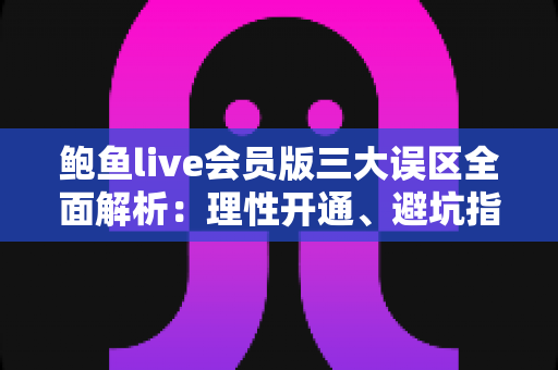 鲍鱼live会员版三大误区全面解析：理性开通、避坑指南与安心使用全攻略