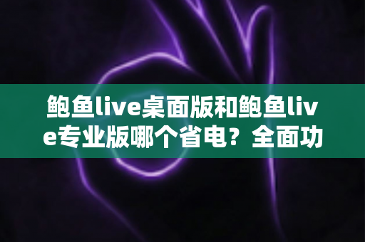 鲍鱼live桌面版和鲍鱼live专业版哪个省电？全面功耗对比与省电优化指南