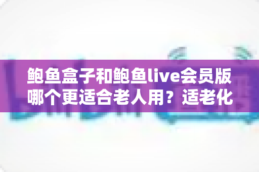 鲍鱼盒子和鲍鱼live会员版哪个更适合老人用?适老化电视应用全方位对比与选购指南 鲍鱼盒子和鲍鱼live会员版哪个更适合老人用?适老化电视应用全方位对比与选购指南