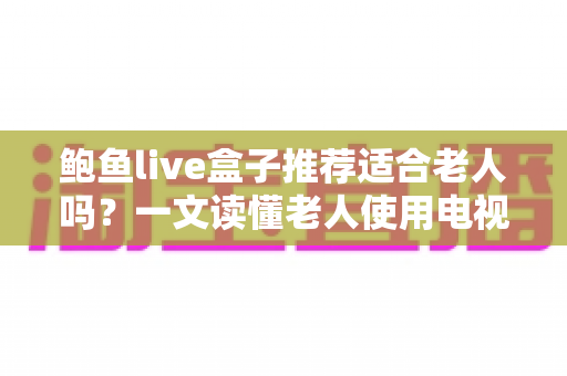 鲍鱼live盒子推荐适合老人吗?一文读懂老人使用电视盒子的真实体验与选购建议 鲍鱼live盒子推荐适合老人吗?一文读懂老人使用电视盒子的真实体验与选购建议
