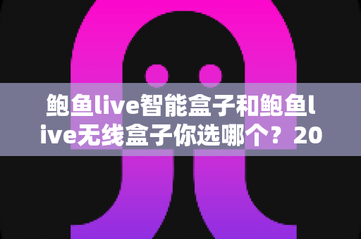 鲍鱼live智能盒子和鲍鱼live无线盒子你选哪个？2025最新选购指南与深度对比全解析