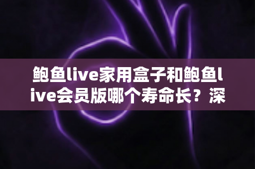 鲍鱼live家用盒子和鲍鱼live会员版哪个寿命长？深度对比解析与实用选购指南