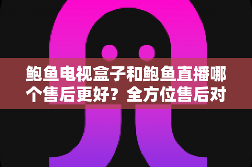 鲍鱼电视盒子和鲍鱼直播哪个售后更好？全方位售后对比评测与实用选购指南