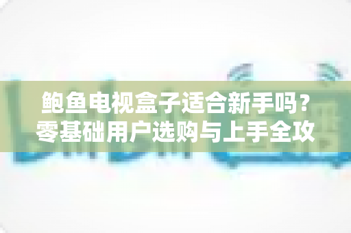 鲍鱼电视盒子适合新手吗？零基础用户选购与上手全攻略