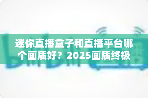 迷你直播盒子和直播平台哪个画质好?2025画质终极对比与选购全指南 迷你直播盒子和直播平台哪个画质好?2025画质终极对比与选购全指南
