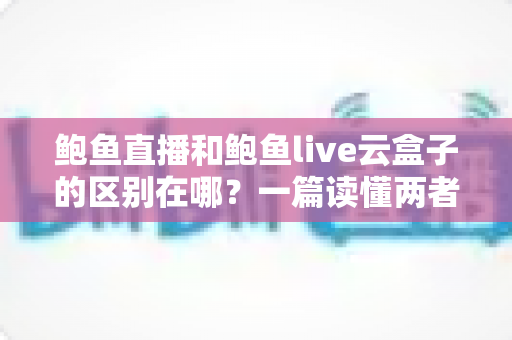 鲍鱼直播和鲍鱼live云盒子的区别在哪？一篇读懂两者定位、功能与使用场景的深度对比指南