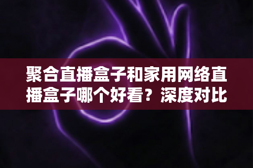聚合直播盒子和家用网络直播盒子哪个好看?深度对比帮你选对不踩坑 聚合直播盒子和家用网络直播盒子哪个好看?深度对比帮你选对不踩坑