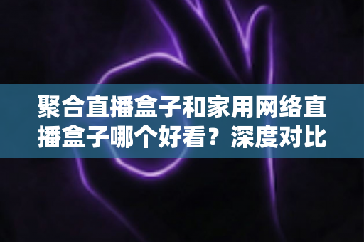 聚合直播盒子和家用网络直播盒子哪个好看？深度对比帮你选对不踩坑