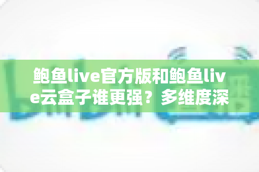 鲍鱼live官方版和鲍鱼live云盒子谁更强？多维度深度对比评测帮你选出最优版本