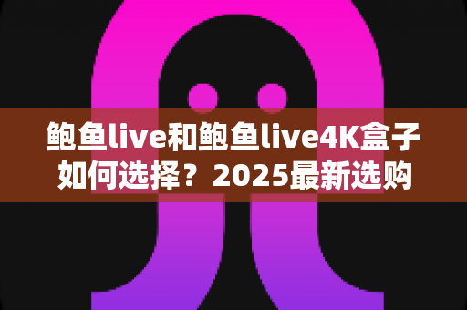 鲍鱼live和鲍鱼live4K盒子如何选择？2025最新选购攻略与深度对比全解析