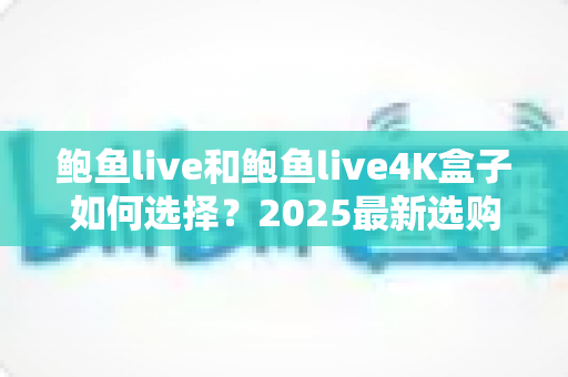 鲍鱼live和鲍鱼live4K盒子如何选择？2025最新选购攻略与深度对比全解析