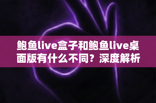 鲍鱼live盒子和鲍鱼live桌面版有什么不同？深度解析两大版本的核心差异与选择指南