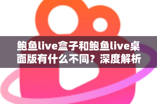 鲍鱼live盒子和鲍鱼live桌面版有什么不同？深度解析两大版本的核心差异与选择指南