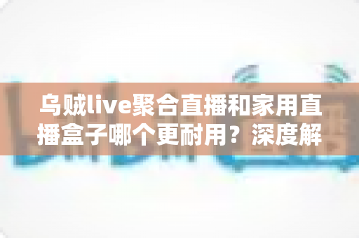 乌贼live聚合直播和家用直播盒子哪个更耐用？深度解析两者寿命差距与选购建议