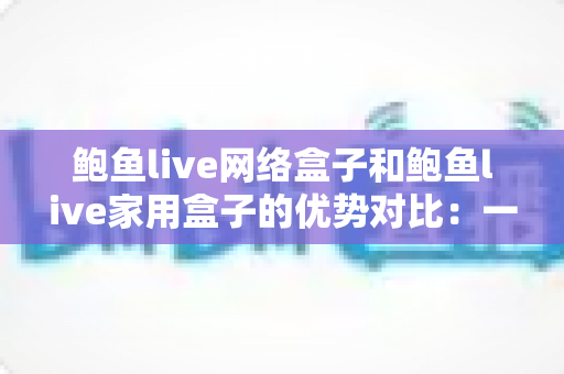 鲍鱼live网络盒子和鲍鱼live家用盒子的优势对比：一文读懂，选对盒子畅享大屏影音新体验