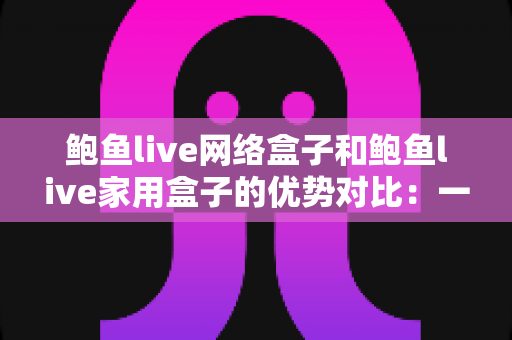 鲍鱼live网络盒子和鲍鱼live家用盒子的优势对比：一文读懂，选对盒子畅享大屏影音新体验