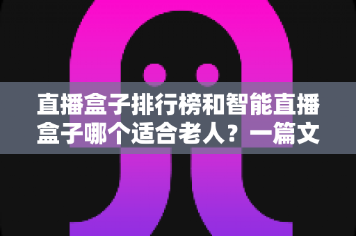 直播盒子排行榜和智能直播盒子哪个适合老人？一篇文章帮您选对孝心好物