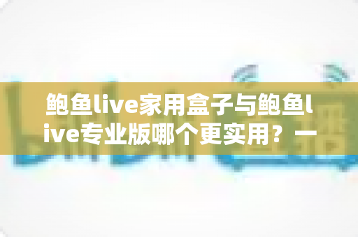 鲍鱼live家用盒子与鲍鱼live专业版哪个更实用?一篇讲透差异的深度对比评测指南 鲍鱼live家用盒子与鲍鱼live专业版哪个更实用?一篇讲透差异的深度对比评测指南