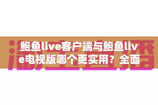 鲍鱼live客户端与鲍鱼live电视版哪个更实用？全面对比解析助你选出最佳观看方案