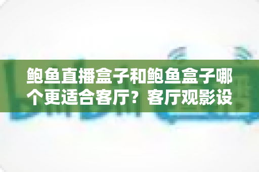 鲍鱼直播盒子和鲍鱼盒子哪个更适合客厅？客厅观影设备选购深度对比指南