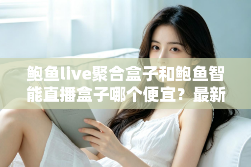 鲍鱼live聚合盒子和鲍鱼智能直播盒子哪个便宜？最新价格对比与选购避坑指南