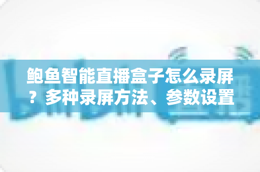 鲍鱼智能直播盒子怎么录屏?多种录屏方法、参数设置与常见问题一站式教程 鲍鱼智能直播盒子怎么录屏?多种录屏方法、参数设置与常见问题一站式教程