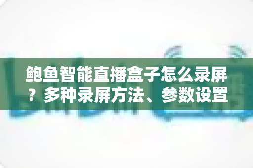 鲍鱼智能直播盒子怎么录屏?多种录屏方法、参数设置与常见问题一站式教程 鲍鱼智能直播盒子怎么录屏?多种录屏方法、参数设置与常见问题一站式教程