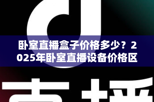 卧室直播盒子价格多少?2025年卧室直播设备价格区间与选购避坑指南全解析 卧室直播盒子价格多少?2025年卧室直播设备价格区间与选购避坑指南全解析