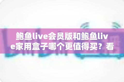 鲍鱼live会员版和鲍鱼live家用盒子哪个更值得买?看懂这篇再掏钱也不迟 鲍鱼live会员版和鲍鱼live家用盒子哪个更值得买?看懂这篇再掏钱也不迟