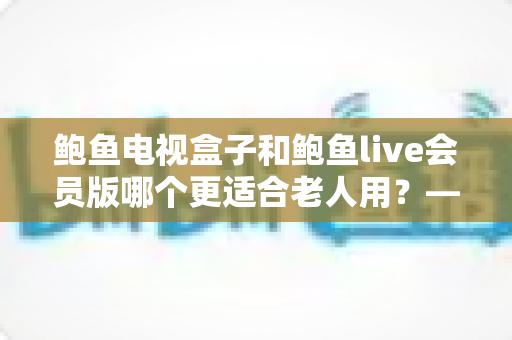 鲍鱼电视盒子和鲍鱼live会员版哪个更适合老人用？——长辈观影方案深度对比与选购指南