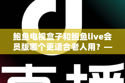 鲍鱼电视盒子和鲍鱼live会员版哪个更适合老人用？——长辈观影方案深度对比与选购指南
