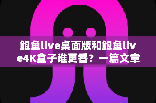 鲍鱼live桌面版和鲍鱼live4K盒子谁更香？一篇文章读懂两大观影方案怎么选