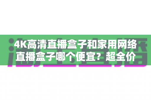4K高清直播盒子和家用网络直播盒子哪个便宜？超全价格对比与选购省钱指南