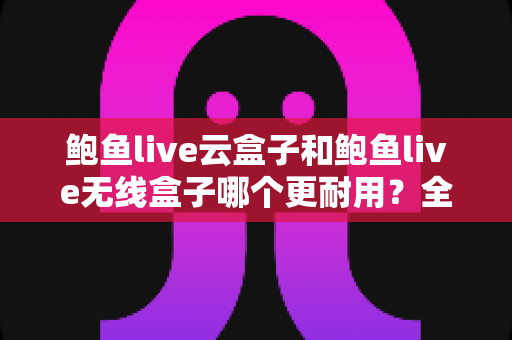 鲍鱼live云盒子和鲍鱼live无线盒子哪个更耐用？全方位耐用性对比与选购指南
