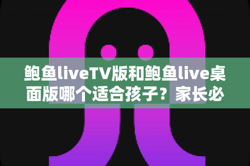 鲍鱼liveTV版和鲍鱼live桌面版哪个适合孩子?家长必看的深度对比与选择指南 鲍鱼liveTV版和鲍鱼live桌面版哪个适合孩子?家长必看的深度对比与选择指南