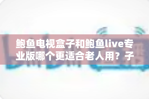 鲍鱼电视盒子和鲍鱼live专业版哪个更适合老人用?子女必读的详细选购指南与全方位对比分析 鲍鱼电视盒子和鲍鱼live专业版哪个更适合老人用?子女必读的详细选购指南与全方位对比分析