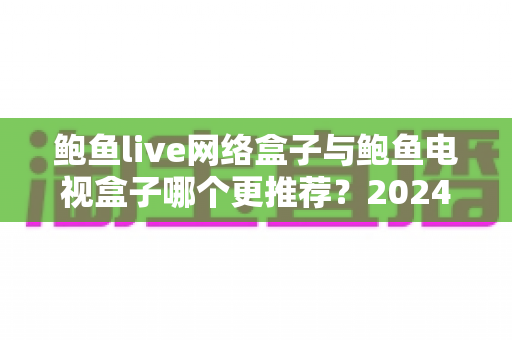 鲍鱼live网络盒子与鲍鱼电视盒子哪个更推荐?2024年家庭影音选购终极指南深度解析 鲍鱼live网络盒子与鲍鱼电视盒子哪个更推荐?2024年家庭影音选购终极指南深度解析