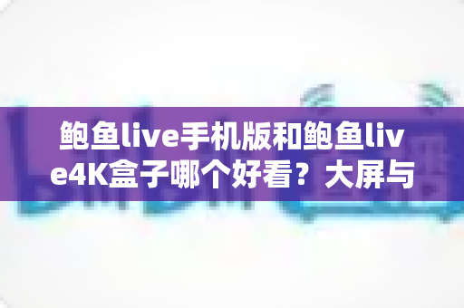 鲍鱼live手机版和鲍鱼live4K盒子哪个好看？大屏与移动端观影体验全方位深度对比指南