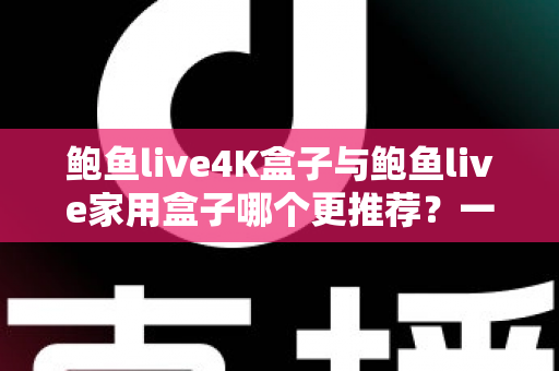 鲍鱼live4K盒子与鲍鱼live家用盒子哪个更推荐?一篇文章看懂两款电视盒子的真实差异,选对不花冤枉钱 鲍鱼live4K盒子与鲍鱼live家用盒子哪个更推荐?一篇文章看懂两款电视盒子的真实差异,选对不花冤枉钱