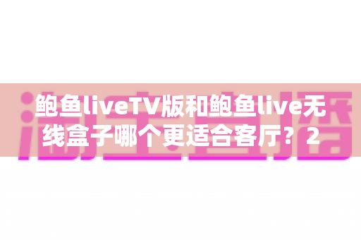 鲍鱼liveTV版和鲍鱼live无线盒子哪个更适合客厅？2025年家庭客厅观影设备深度选购指南