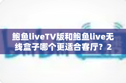 鲍鱼liveTV版和鲍鱼live无线盒子哪个更适合客厅？2025年家庭客厅观影设备深度选购指南